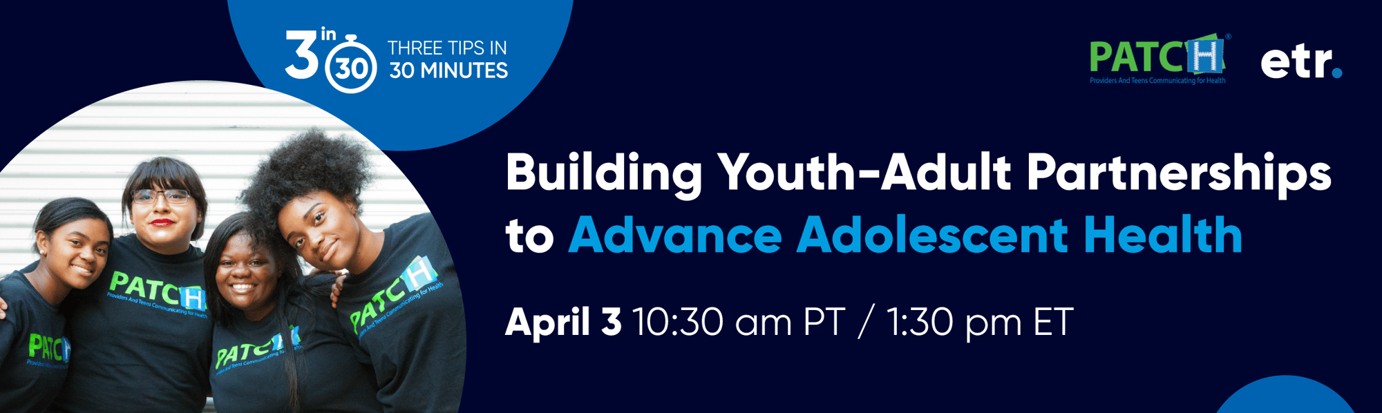 his is a header. The copy on the header reads, "3 in 30, Three Tips in 30 Minutes, Building Youth-Adult Partnerships to Advance Adolescent Health, April 3, 10:30 am PT / 1:30 pm ET." In the upper right corner is the PATCH Program logo and the ETR logo.