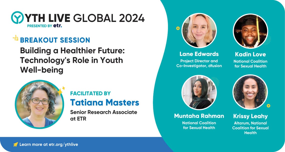 Multicolored graphic promoting a webinar for YTH Live Global 2024. Copy on the white side of the graphic reads, “Breakout Session Building a Healthier Future: Technology’s Role in Youth Well-being, Facilitated by Tatiana Masters, Senior Research Associate at ETR with her headshot. On the teal side is headshots of panelists and their names from dfusion Inc. and National Coalition for Sexual Health. 