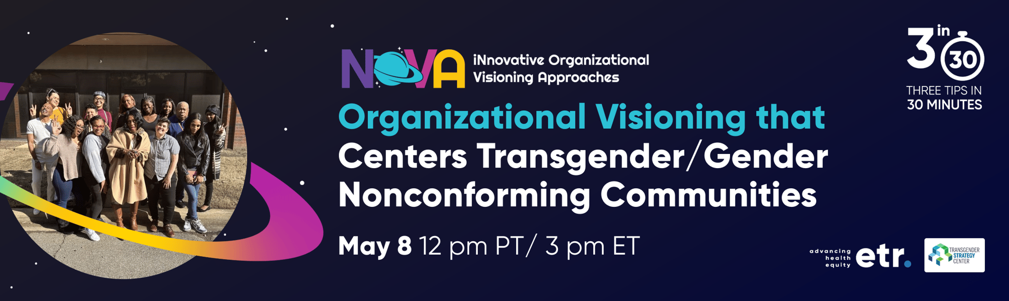 This is a dark blue header with a Saturn shaped frame on the left side of the graphic. In the frame is an image of the NOVA team posing together. Centered on the header is the NOVA logo. Within the logo it reads, “iNnovative Organizational Visioning Approaches.” Below the logo in white and blue text it reads, “Organizational Visioning that Centers Transgender/Gender Nonconforming Communities, May 8, 12 pm PT / 3 pm ET.” To the right of the text is the 3 in 30 logo that reads, "3 in 30 THREE TIPS IN 30 MINUTES".  Below the logo is the ETR logo and the Transgender Strategy Center logo.