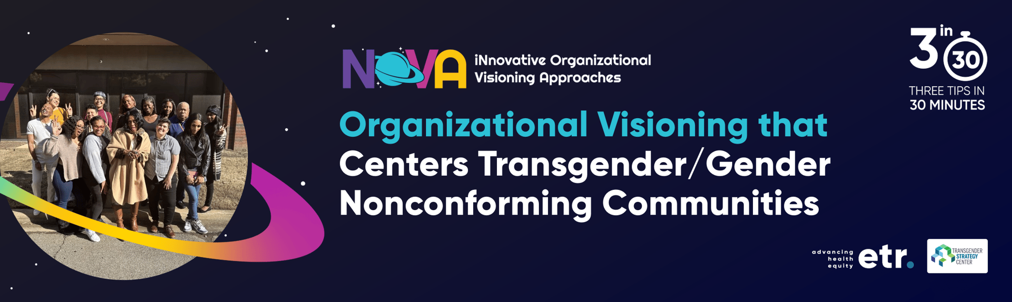 This is a dark blue header with a Saturn shaped frame on the left side of the graphic. In the frame is an image of the NOVA team posing together. Centered on the header is the NOVA logo. Within the logo it reads, “iNnovative Organizational Visioning Approaches.” Below the logo in white and blue text it reads, “Organizational Visioning that Centers Transgender/Gender Nonconforming Communities.” To the right of the text is the 3 in 30 logo that reads, "3 in 30 THREE TIPS IN 30 MINUTES".  Below the logo is the ETR logo and the Transgender Strategy Center logo.