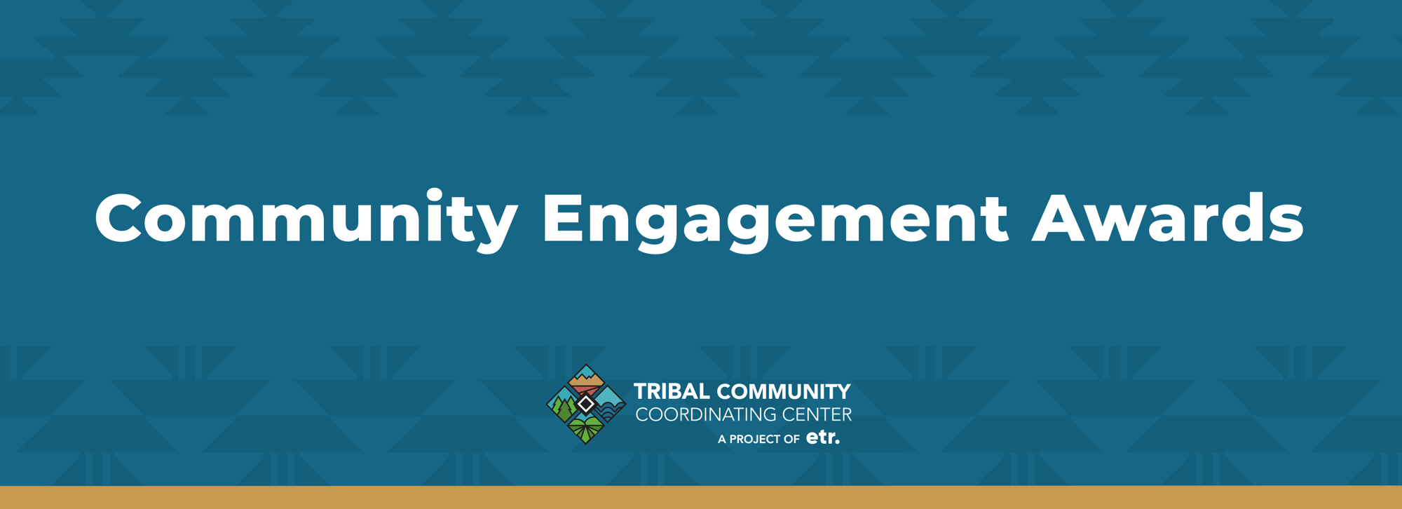 This is a medium blue header graphic. In the center of the graphic, in white text it reads, "Community Engagement Awards." In the center of the graphic below the white text, is the Tribal Community Coordinating Center's logo. Below the logo it reads, "A PROJECT OF ETR." There is a golden stripe at the bottom of the header.