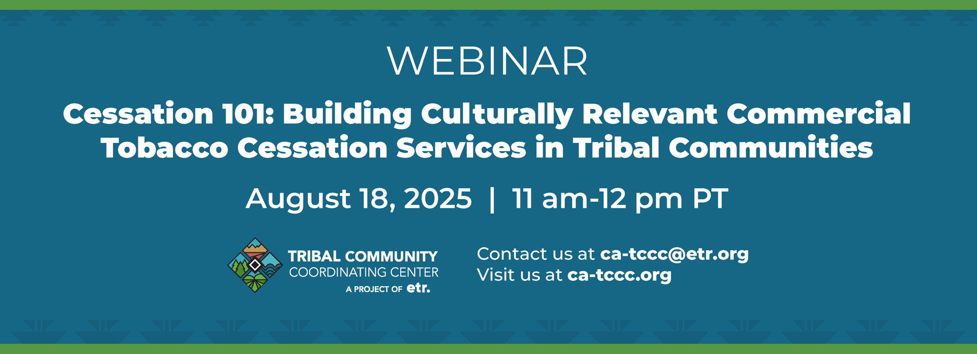 This banner reads, "WEBINAR, Cessation 101: Building Culturally Relevant Commercial Tobacco Cessation Services in Tribal Communities. August 18, 2025, 11 am-12 pm PT, Tribal Community Coordinating Center A PROJECT OF ETR, Contact us at ca-tccc@etr.org, Visit us at ca-tccc.org"