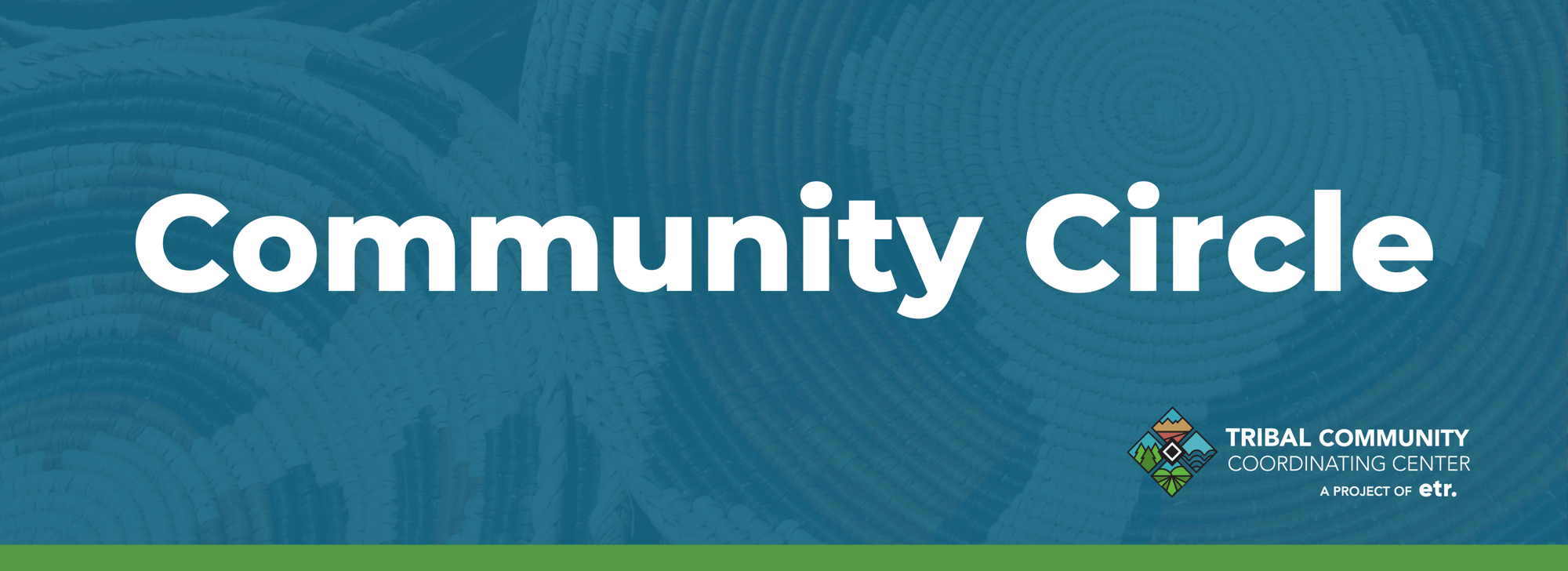 This is a medium blue header graphic. The background of the medium blue graphic has a pattern of baskets embedded within it. In the center of the graphic, in white text it reads, "Community Circle." In the lower right corner is the Tribal Community Coordinating Center's logo. Below the logo it reads, "A PROJECT OF ETR." There is a green stripe at the bottom of the header.