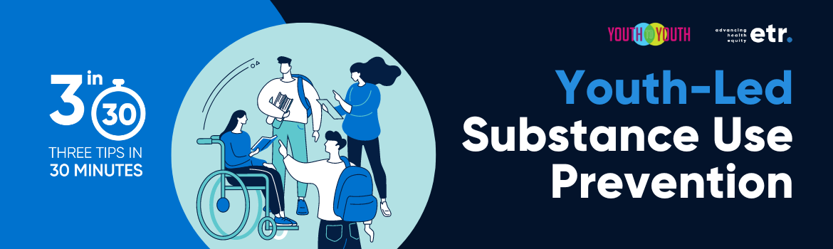 This is a dark blue header with a medium blue blob on the left side of the graphic. Centered on the header is a light blue circle. Inside of the circle is an illustration of young people talking to each other. The young people are wearing blue and white. One young person is using a wheelchair, the other three youth are standing. To the left of the illustration it reads, "3 in 30 THREE TIPS IN 30 MINUTES". To the right of the blob are Youth to Youth and ETR's logos. Below the logos it reads, "Youth-Led Substance Use Prevention”.