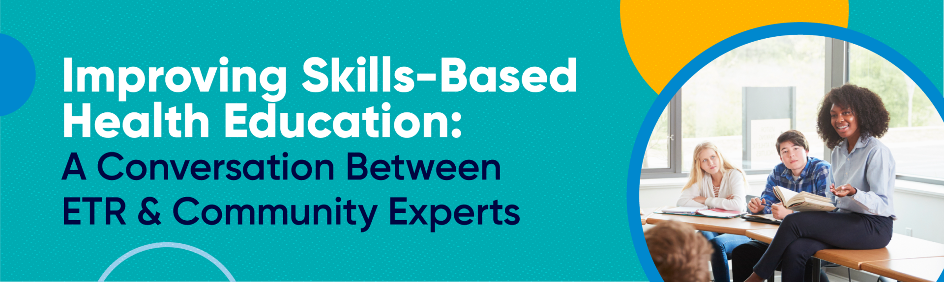 This is a teal graphic. On the left side of the graphic in white and black text it reads, "Improving Skills-Based Education: A Conversation Between ETR & Community Experts." On the right side of the graphic, is a an image of a teacher sitting on a desk talking to students. The image is in a circular frame. Scattered across the image are circle icons in blue, light blue, and yellow.